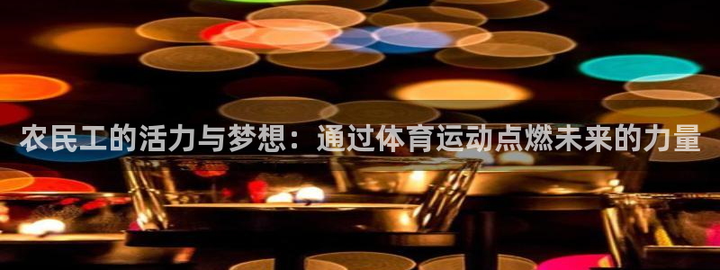 米兰体育官网：农民工的活力与梦想：通过体育运动点燃未来的力量